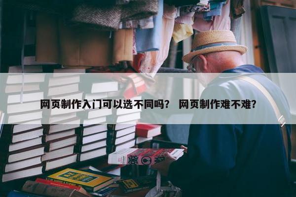 网页制作入门可以选不同吗？ 网页制作难不难？