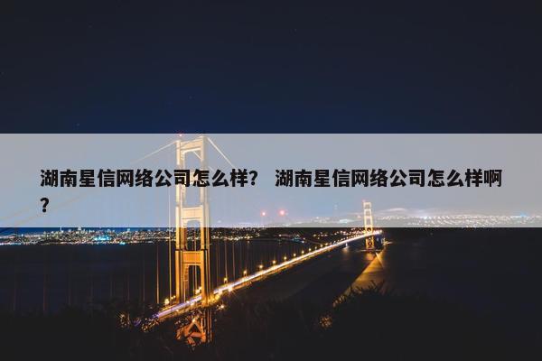 湖南星信网络公司怎么样？ 湖南星信网络公司怎么样啊？