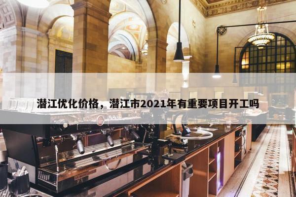 潜江优化价格，潜江市2021年有重要项目开工吗