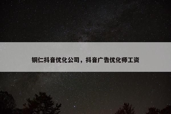 铜仁抖音优化公司，抖音广告优化师工资