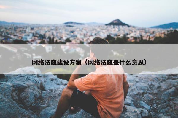 网络法庭建设方案（网络法庭是什么意思）