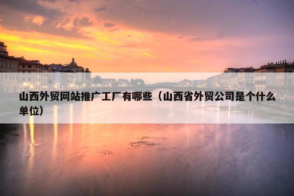 山西外贸网站推广工厂有哪些（山西省外贸公司是个什么单位）