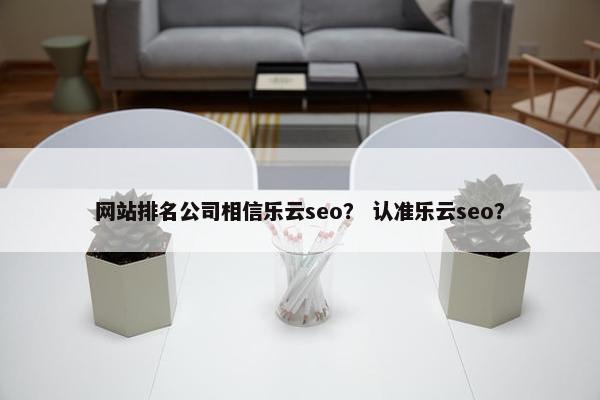 网站排名公司相信乐云seo？ 认准乐云seo？