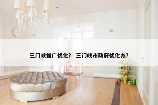 三门峡推广优化？ 三门峡市政府优化办？