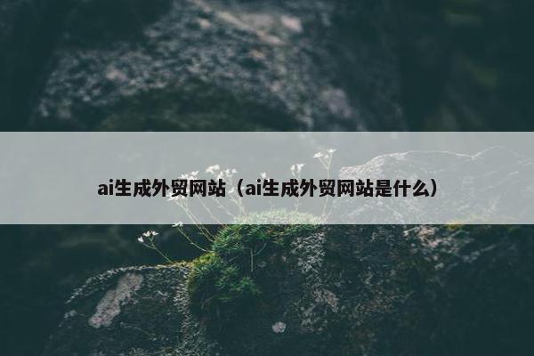 ai生成外贸网站（ai生成外贸网站是什么）