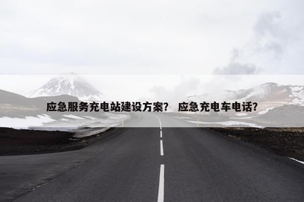 应急服务充电站建设方案？ 应急充电车电话？