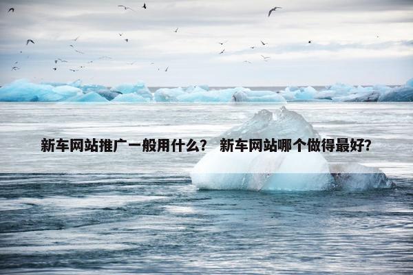 新车网站推广一般用什么？ 新车网站哪个做得最好？