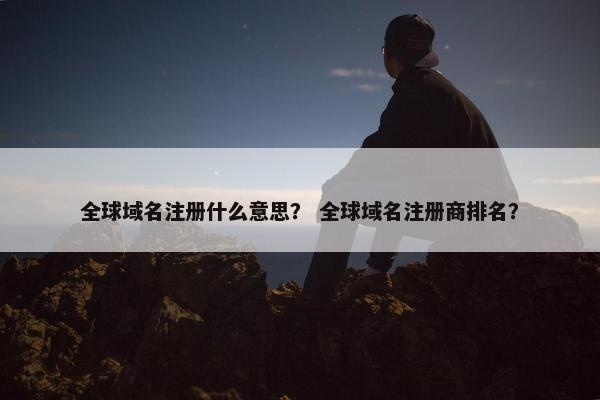 全球域名注册什么意思？ 全球域名注册商排名？