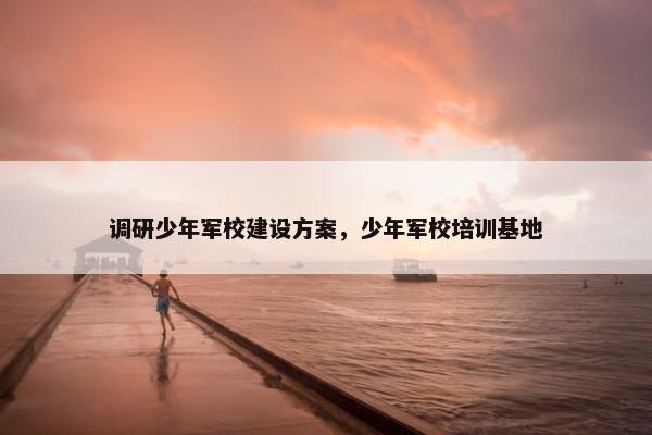 调研少年军校建设方案，少年军校培训基地
