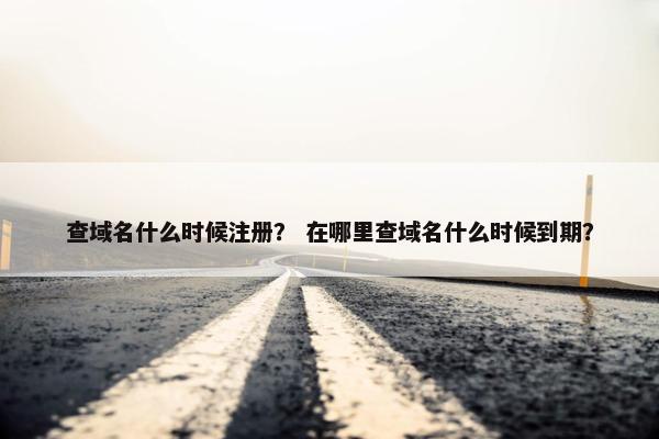 查域名什么时候注册？ 在哪里查域名什么时候到期？
