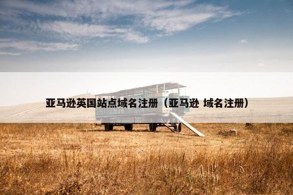 亚马逊英国站点域名注册（亚马逊 域名注册）