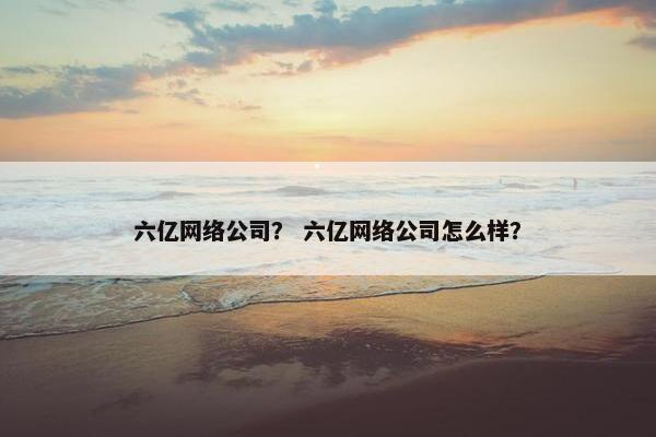 六亿网络公司？ 六亿网络公司怎么样？