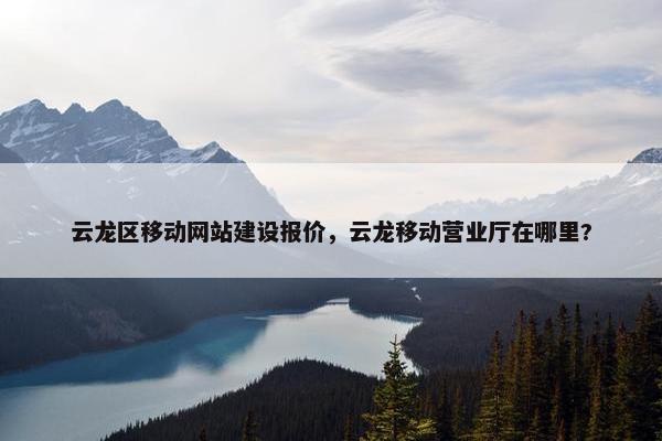 云龙区移动网站建设报价，云龙移动营业厅在哪里?