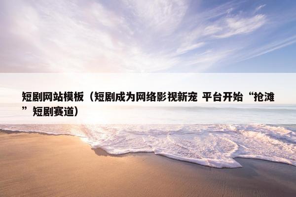 短剧网站模板（短剧成为网络影视新宠 平台开始“抢滩”短剧赛道）