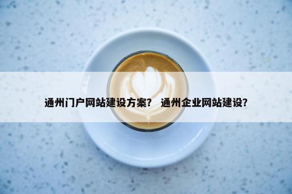 通州门户网站建设方案？ 通州企业网站建设？