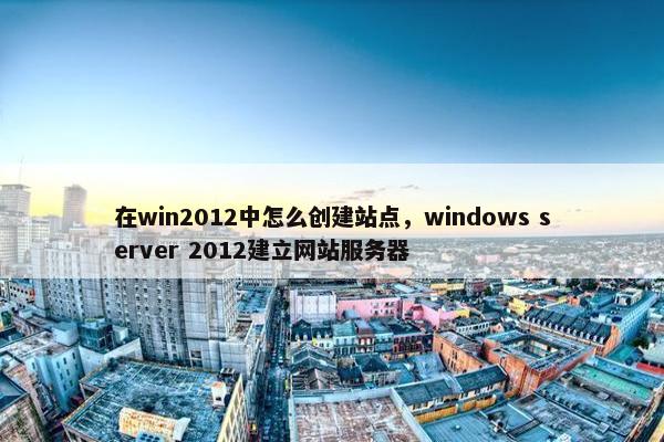在win2012中怎么创建站点，windows server 2012建立网站服务器