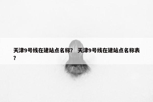 天津9号线在建站点名称？ 天津9号线在建站点名称表？