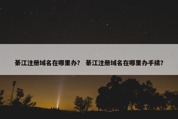 綦江注册域名在哪里办？ 綦江注册域名在哪里办手续？