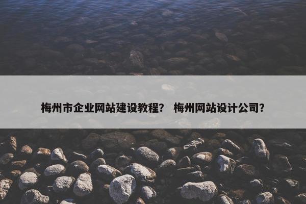 梅州市企业网站建设教程？ 梅州网站设计公司？