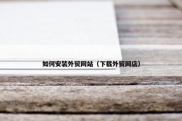 如何安装外贸网站（下载外贸网店）