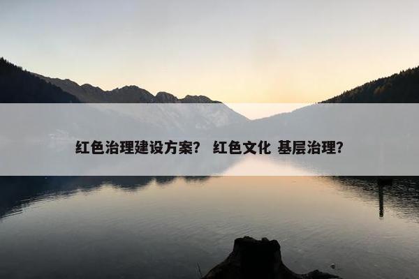 红色治理建设方案？ 红色文化 基层治理？