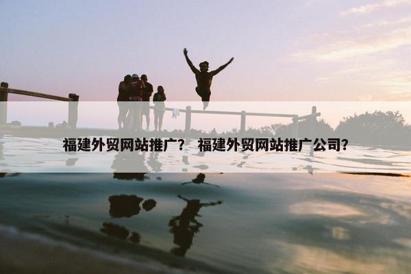 福建外贸网站推广？ 福建外贸网站推广公司？