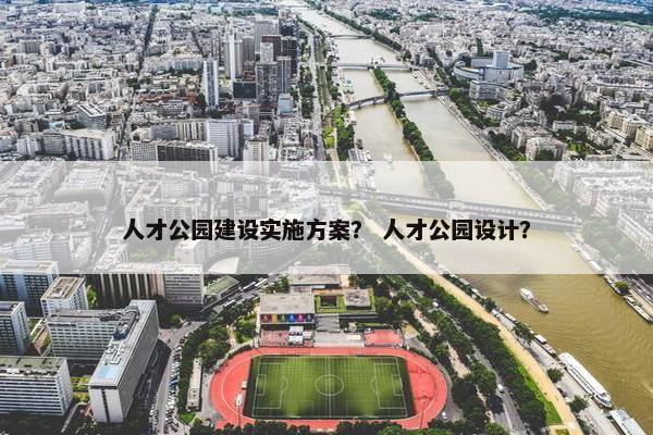 人才公园建设实施方案？ 人才公园设计？