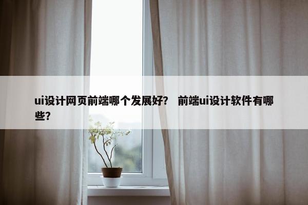 ui设计网页前端哪个发展好？ 前端ui设计软件有哪些？
