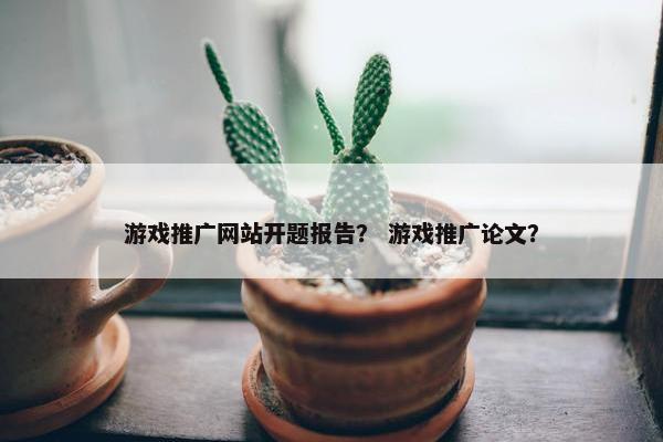 游戏推广网站开题报告？ 游戏推广论文？