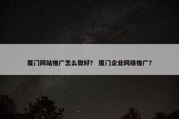 厦门网站推广怎么做好？ 厦门企业网络推广？