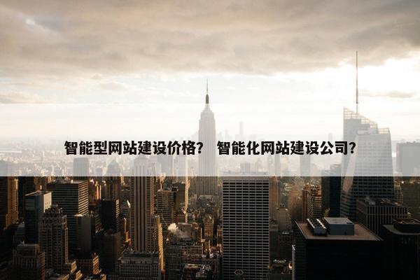 智能型网站建设价格？ 智能化网站建设公司？