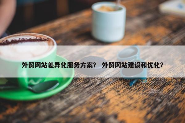 外贸网站差异化服务方案？ 外贸网站建设和优化？
