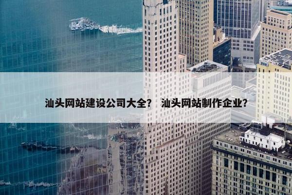 汕头网站建设公司大全？ 汕头网站制作企业？