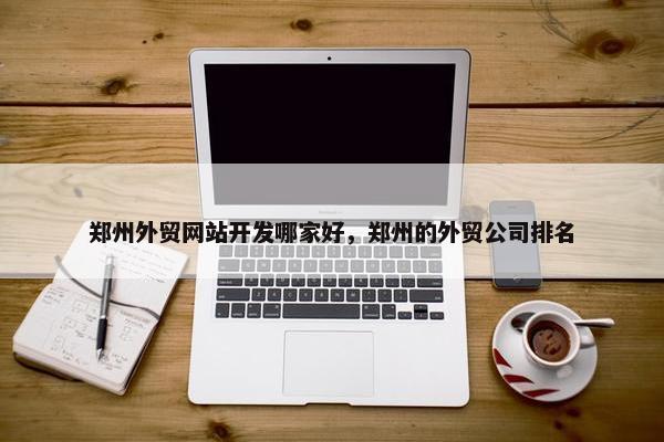 郑州外贸网站开发哪家好，郑州的外贸公司排名