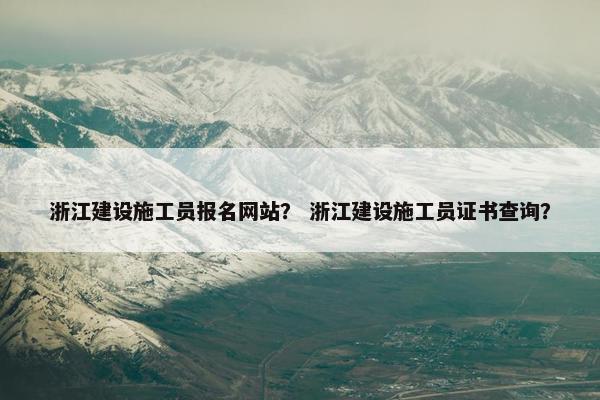 浙江建设施工员报名网站？ 浙江建设施工员证书查询？