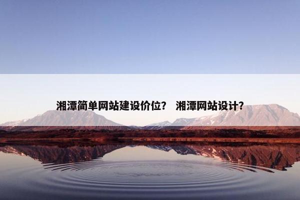 湘潭简单网站建设价位？ 湘潭网站设计？