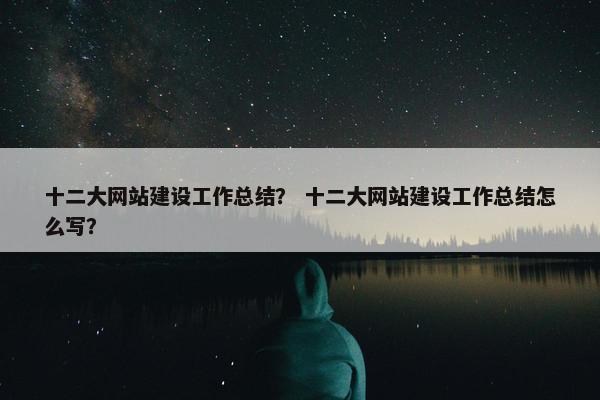 十二大网站建设工作总结？ 十二大网站建设工作总结怎么写？