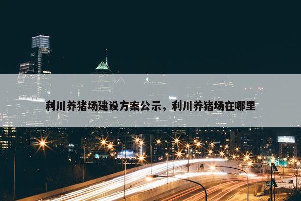 利川养猪场建设方案公示，利川养猪场在哪里