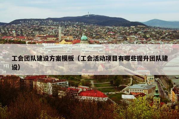 工会团队建设方案模板（工会活动项目有哪些提升团队建设）