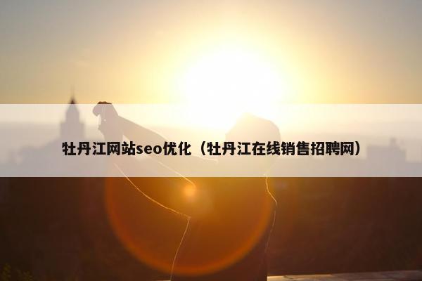 牡丹江网站seo优化（牡丹江在线销售招聘网）