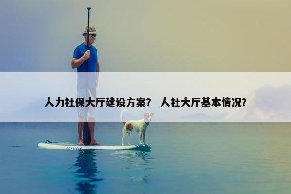 人力社保大厅建设方案？ 人社大厅基本情况？