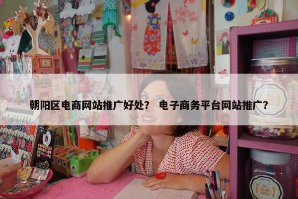 朝阳区电商网站推广好处？ 电子商务平台网站推广？