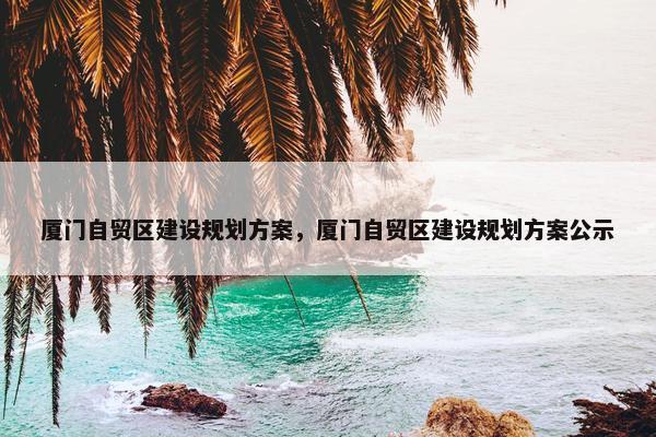 厦门自贸区建设规划方案，厦门自贸区建设规划方案公示