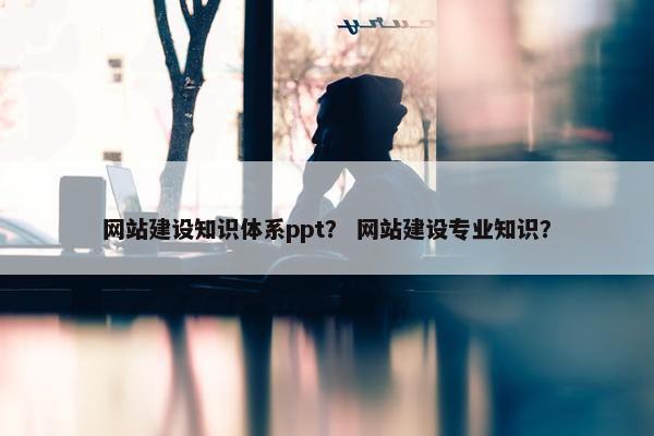 网站建设知识体系ppt？ 网站建设专业知识？