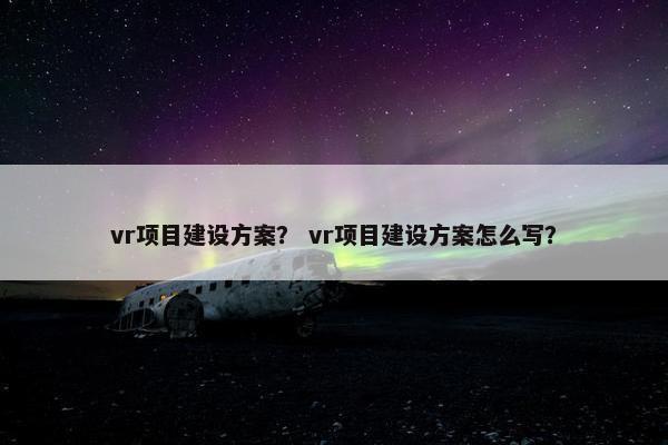 vr项目建设方案？ vr项目建设方案怎么写？