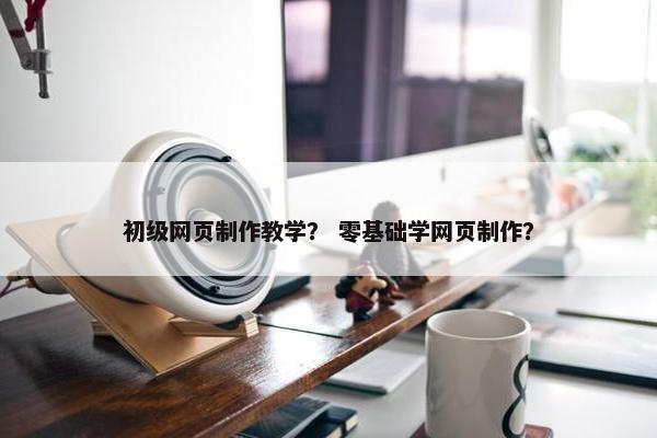 初级网页制作教学？ 零基础学网页制作？
