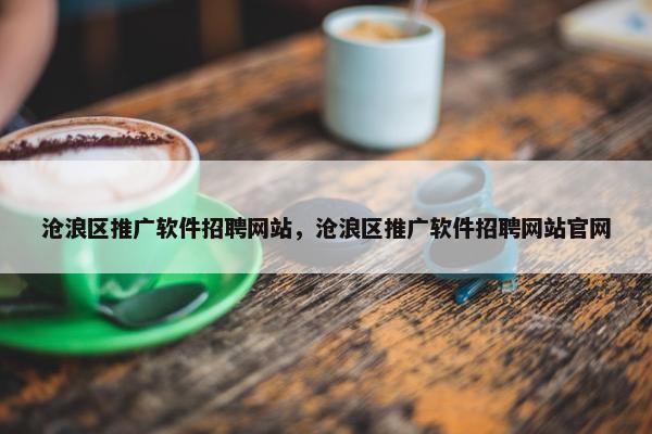 沧浪区推广软件招聘网站，沧浪区推广软件招聘网站官网