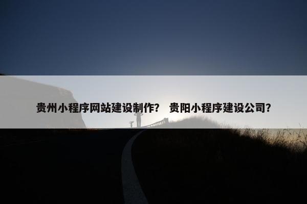 贵州小程序网站建设制作？ 贵阳小程序建设公司？