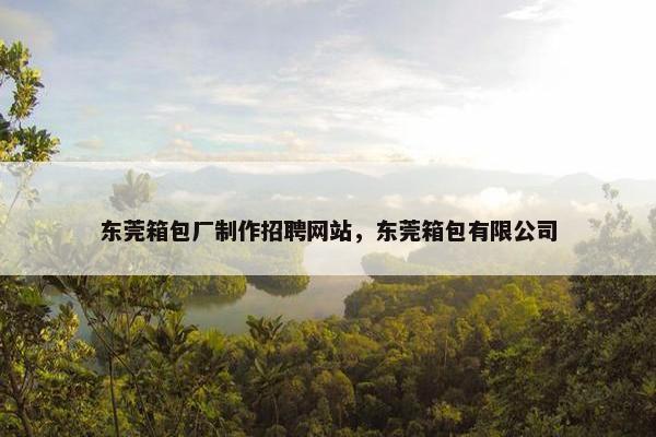 东莞箱包厂制作招聘网站，东莞箱包有限公司