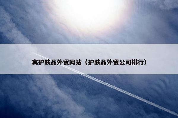 宾护肤品外贸网站（护肤品外贸公司排行）